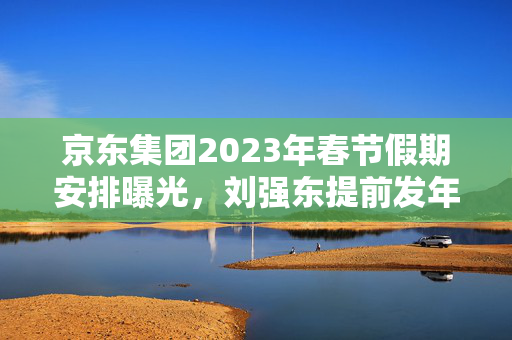 京东集团2023年春节假期安排曝光，刘强东提前发年终奖